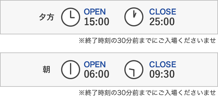 夕方OPEN15:00 CLOSE25:00 朝OPEN6:00 CLOSE9:30 ※終了時刻の30分前までにご入場くださいませ